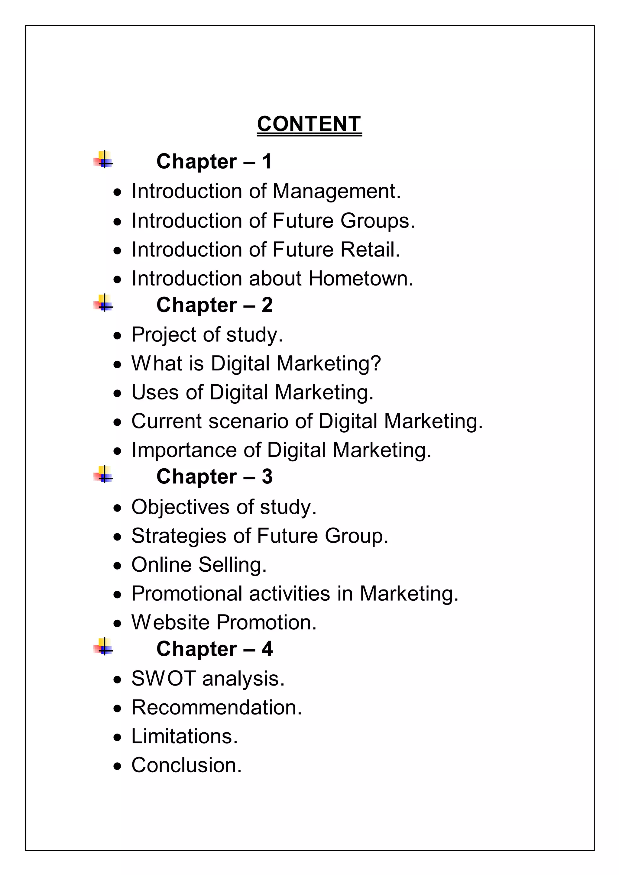 CONTENT
Chapter – 1
 Introduction of Management.
 Introduction of Future Groups.
 Introduction of Future Retail.
 Introduction about Hometown.
Chapter – 2
 Project of study.
 What is Digital Marketing?
 Uses of Digital Marketing.
 Current scenario of Digital Marketing.
 Importance of Digital Marketing.
Chapter – 3
 Objectives of study.
 Strategies of Future Group.
 Online Selling.
 Promotional activities in Marketing.
 Website Promotion.
Chapter – 4
 SWOT analysis.
 Recommendation.
 Limitations.
 Conclusion.
 