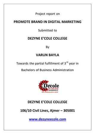 Project report on
PROMOTE BRAND IN DIGITAL MARKETING
Submitted to
DEZYNE E’COLE COLLEGE
By
VARUN BAYLA
Towards the partial fulfillment of 3rd
year in
Bachelors of Business Administration
DEZYNE E’COLE COLLEGE
106/10 Civil Lines, Ajmer – 305001
www.dezyneecole.com
 