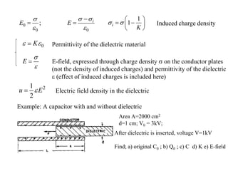 0
0 0
; i
E E
 

 

 
1
1
i
K
 
 
 
 
 
Induced charge density
0
K
 
 Permittivity of the dielectric material
E


 E-field, expressed through charge density  on the conductor plates
(not the density of induced charges) and permittivity of the dielectric
 (effect of induced charges is included here)
2
1
2
u E

 Electric field density in the dielectric
Example: A capacitor with and without dielectric
Area A=2000 cm2
d=1 cm; V0 = 3kV;
After dielectric is inserted, voltage V=1kV
Find; a) original C0 ; b) Q0 ; c) C d) K e) E-field
 