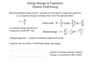 Energy Storage in Capacitors
Electric Field Energy
Electric potential energy stored = amount of work done to charge the capacitor
i.e. to separate charges and place them onto the opposite plates
Q
V
C

2
0 0
2 2
Total work ( )
2
1
Stored energy
2 2 2
Q Q
q Q
W V q dq dq
C C
Q CV
U QV
C
  
  
 
Charged capacitor – analog to stretched/compressed spring
Capacitor has the ability to hold both charge and energy
To transfer charge dq between
conductors, work dW=Vdq
Density of energy (energy/volume)
Energy is conserved in the E-field
 