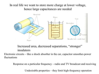 In real life we want to store more charge at lower voltage,
hence large capacitances are needed
Increased area, decreased separations, “stronger”
insulators
Electronic circuits – like a shock absorber in the car, capacitor smoothes power
fluctuations
Response on a particular frequency – radio and TV broadcast and receiving
Undesirable properties – they limit high-frequency operation
 