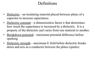 Definitions
• Dielectric—an insulating material placed between plates of a
capacitor to increase capacitance.
• Dielectric constant—a dimensionless factor  that determines
how much the capacitance is increased by a dielectric. It is a
property of the dielectric and varies from one material to another.
• Breakdown potential—maximum potential difference before
sparking
• Dielectric strength—maximum E field before dielectric breaks
down and acts as a conductor between the plates (sparks)
 