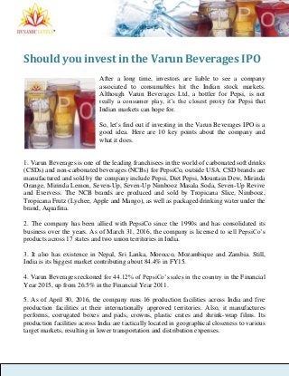 Should you invest in the Varun Beverages IPO
After a long time, investors are liable to see a company
associated to consumables hit the Indian stock markets.
Although Varun Beverages Ltd, a bottler for Pepsi, is not
really a consumer play, it’s the closest proxy for Pepsi that
Indian markets can hope for.
So, let's find out if investing in the Varun Beverages IPO is a
good idea. Here are 10 key points about the company and
what it does.
1. Varun Beverages is one of the leading franchisees in the world of carbonated soft drinks
(CSDs) and non-carbonated beverages (NCBs) for PepsiCo, outside USA. CSD brands are
manufactured and sold by the company include Pepsi, Diet Pepsi, Mountain Dew, Mirinda
Orange, Mirinda Lemon, Seven-Up, Seven-Up Nimbooz Masala Soda, Seven-Up Revive
and Evervess. The NCB brands are produced and sold by Tropicana Slice, Nimbooz,
Tropicana Frutz (Lychee, Apple and Mango), as well as packaged drinking water under the
brand, Aquafina.
2. The company has been allied with PepsiCo since the 1990s and has consolidated its
business over the years. As of March 31, 2016, the company is licensed to sell PepsiCo’s
products across 17 states and two union territories in India.
3. It also has existence in Nepal, Sri Lanka, Morocco, Mozambique and Zambia. Still,
India is its biggest market contributing about 84.4% in FY15.
4. Varun Beverages reckoned for 44.12% of PepsiCo’s sales in the country in the Financial
Year 2015, up from 26.5% in the Financial Year 2011.
5. As of April 30, 2016, the company runs 16 production facilities across India and five
production facilities at their internationally approved territories. Also, it manufactures
performs, corrugated boxes and pads, crowns, plastic crates and shrink-wrap films. Its
production facilities across India are tactically located in geographical closeness to various
target markets, resulting in lower transportation and distribution expenses.
 