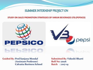 SUMMER INTERNSHIP PROJECTON
STUDY ON SALES PROMOTION STRATEGIES OF VARUN BEVERAGES LTD.(PEPSICO)
Guided By: Prof.Sanjana Mondal
(Assistant Professor)
Calcutta Business School
Submitted By: Vidushi Bharti
Roll No: 17026
Batch : 2017-19
 