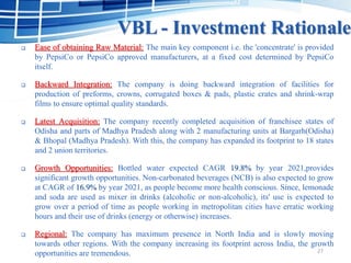 VBL - Investment Rationale
 Ease of obtaining Raw Material: The main key component i.e. the 'concentrate' is provided
by PepsiCo or PepsiCo approved manufacturers, at a fixed cost determined by PepsiCo
itself.
 Backward Integration: The company is doing backward integration of facilities for
production of preforms, crowns, corrugated boxes & pads, plastic crates and shrink-wrap
films to ensure optimal quality standards.
 Latest Acquisition: The company recently completed acquisition of franchisee states of
Odisha and parts of Madhya Pradesh along with 2 manufacturing units at Bargarh(Odisha)
& Bhopal (Madhya Pradesh). With this, the company has expanded its footprint to 18 states
and 2 union territories.
 Growth Opportunities: Bottled water expected CAGR 19.8% by year 2021,provides
significant growth opportunities. Non-carbonated beverages (NCB) is also expected to grow
at CAGR of 16.9% by year 2021, as people become more health conscious. Since, lemonade
and soda are used as mixer in drinks (alcoholic or non-alcoholic), its' use is expected to
grow over a period of time as people working in metropolitan cities have erratic working
hours and their use of drinks (energy or otherwise) increases.
 Regional: The company has maximum presence in North India and is slowly moving
towards other regions. With the company increasing its footprint across India, the growth
opportunities are tremendous. 27
 