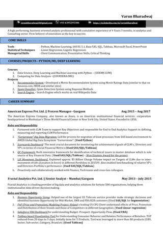 Varun Bharadwaj
varunbharadwaj20@gmail.com +91-6395295386 https://in.linkedin.com/in/varunbharadwaj
A high performing, business oriented analytic professional with cumulative experience of 4 Years 3 months, in analytics and
Consulting sector. Firm believer of innovation as the key tosuccess.
Tools : Python, Machine Learning, SAS EG 5.1, Base SAS, SQL, Tableau, Microsoft Excel, PowerPoint
StatisticalTechniques : Linear Regression, Logistic Regression
ManagerialSkills : Client Communication, Presentation Skills, Critical Thinking
Courses
1. Data Science, Deep Learning and Machine Learning with Python – (UDEMY.COM)
2. Computing for Data Analysis –(COURSERA.ORG)
Projects
1. Recommender System - Developed a Movie Recommendation System using Movie Ratings Data (similar to that on
Amazon.com, IMDB and similar sites)
2. Spam Classifier- Spam Detection System using Bayesian Methods
3. Search Engine - Search Engine which works on real Wikipedia Data
American Express Pvt. Ltd. || Process Manager– Gurgaon Aug 2015 – Aug 2017
The American Express Company, also known as Amex, is an American multinational financial services corporation
headquartered in Manhattan's Three World Financial Center in New York City, United States. Founded in 1850,
Roles and Responsibility
1. Partnered with CLM Team to support Key Objectives and responsible for End to End Analytics Support in defining,
measuring and reporting CLM Performance.
2. “Cornerstone” Big Data Migration: Led the process for migration of team processes from SAS based environment to
AMEX Global Big Data Ecosystem “Cornerstone”. (Used Python)
3. Scorecards Dashboard: The most crucial document for monitoring the achievement of goals of CLM’s , Directors and
VP’s in terms of crucial Financial Metrics (Used SAS/SQL/Tableau)
4. QC Framework: Built innovative framework for identification of technical issues in master database which is sole
source of Key Financial Data. ( Used SAS/SQL/Tableau) – Won Einstein Award for the project
5. LIF Movement Dashboard: Explained approx. $5 Billion Charge Volume impact on Targets of CLMs due to inter-
movement of LIFs (Location in force) in different Portfolios in 2015FY. Also enabled benchmarking of relative VP’s
and Directors Portfolio’s performance. (Used SAS/SQL/Tableau)
6. Proactively and collaboratively worked with Finance, Tech teams and cross-Geo colleagues.
Fractal Analytics Pvt. Ltd. || Senior Analyst – Mumbai/Gurgaon May 2013 – July 2015
Fractal Analytics is a leading provider of big data and analytics solutions for fortune 500 organizations, helping them
institutionalize data-driven decision making.
Roles and Responsibility
1. Business Opportunity Sizing: Helped one of the largest US Telecom service provider make strategic decisions and
identified business Opportunity for Mid-Market, SMB and FRA B2B customers (Used SAS/SQL for Segmentation)
2. PnP (Price and Promotion) Modeling Project: Helped a leading US CPG Client understand effects of Price, Promotion
and Distribution of their brands and those of Competitors in different Geographies. (Used Linear regression)
3. Salesforce VBA Dashboard for understanding Budget- Prospect- Opportunity Flow. (Used VBA)
4. Tableau based Visualization Tool for Understanding Consumer Behavior and Relative Performance ofRetailers. TAT
reduced from 20 days to 3 days. Initially done for 5 Products, Tool was leveraged to more than 80 products (GBU,
Sector, Sub-sector, Category, Brandetc. (Used Tableau)
CORE SKILLS
CAREER SUMMARY
COURSES/PROJECTS - PYTHON/ML/DEEP LEARNING
 