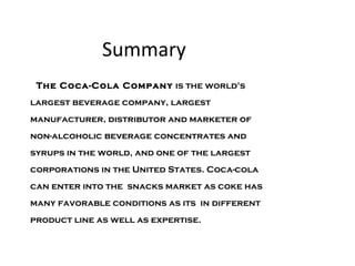 Summary The Coca-Cola Company  is the world's largest beverage company, largest manufacturer, distributor and marketer of non-alcoholic beverage concentrates and syrups in the world, and one of the largest corporations in the United States. Coca-cola can enter into the  snacks market as coke has many favorable conditions as its  in different product line as well as expertise.  