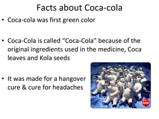 Facts about Coca-cola Coca-cola was first green color Coca-Cola is called “Coca-Cola” because of the original ingredients used in the medicine, Coca leaves and Kola seeds It was made for a hangover  cure & cure for headaches 