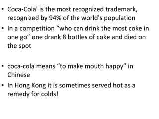 Coca-Cola' is the most recognized trademark, recognized by 94% of the world's population In a competition “who can drink the most coke in one go” one drank 8 bottles of coke and died on the spot coca-cola means “to make mouth happy” in Chinese In Hong Kong it is sometimes served hot as a remedy for colds! 