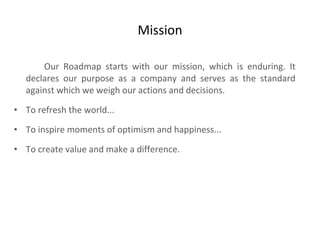 Mission Our Roadmap starts with our mission, which is enduring. It declares our purpose as a company and serves as the standard against which we weigh our actions and decisions.  To refresh the world... To inspire moments of optimism and happiness... To create value and make a difference. 