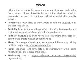 Vision   Our vision serves as the framework for our Roadmap and guides every aspect of our business by describing what we need to accomplish in order to continue achieving sustainable, quality growth.  People:  Be a great place to work where people are  inspired  to be the best they can be.  Portfolio:  Bring to the world a portfolio of  quality beverage  brands that anticipate and satisfy people's desires and needs.  Partners:  Nurture a winning network of customers and suppliers, together we create  mutual, enduring value .  Planet:  Be a responsible citizen that makes a difference by helping build and support  sustainable communities .  Profit:  Maximize  long-term return to shareowners while being mindful of our overall responsibilities.  Productivity:  Be a  highly effective, lean and fast-moving  organization. 