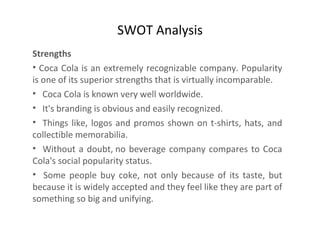 SWOT Analysis Strengths   Coca Cola is an extremely recognizable company. Popularity is one of its superior strengths that is virtually incomparable.  Coca Cola is known very well worldwide.  It's branding is obvious and easily recognized.  Things like, logos and promos shown on t-shirts, hats, and collectible memorabilia.  Without a doubt, no beverage company compares to Coca Cola's social popularity status.  Some people buy coke, not only because of its taste, but because it is widely accepted and they feel like they are part of something so big and unifying.  