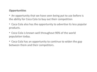 Opportunities An opportunity that we have seen being put to use before is the ability for Coca Cola to buy out their competition Coca Cola also has the opportunity to advertise its less popular products. Coca Cola is known well throughout 90% of the world population today . Coca Cola has an opportunity to continue to widen the gap between them and their competitors. 