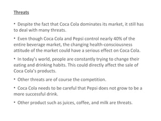 Threats Despite the fact that Coca Cola dominates its market, it still has to deal with many threats. Even though Coca Cola and Pepsi control nearly 40% of the entire beverage market, the changing health-consciousness attitude of the market could have a serious effect on Coca Cola. In today’s world, people are constantly trying to change their eating and drinking habits. This could directly affect the sale of Coca Cola’s products. Other threats are of course the competition.   Coca Cola needs to be careful that Pepsi does not grow to be a more successful drink.  Other product such as juices, coffee, and milk are threats.  