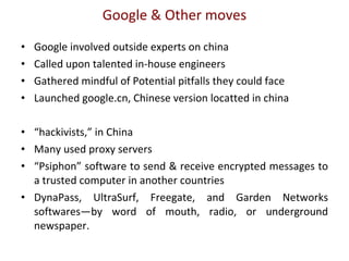 Google & Other moves Google involved outside experts on china Called upon talented in-house engineers  Gathered mindful of Potential pitfalls they could face Launched google.cn, Chinese version locatted in china “ hackivists,” in China Many used proxy servers “ Psiphon” software to send & receive encrypted messages to a trusted computer in another countries DynaPass, UltraSurf, Freegate, and Garden Networks softwares—by word of mouth, radio, or underground newspaper.  