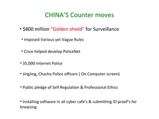 CHINA’S Counter moves Imposed Various yet Vague Rules  Cisco helped develop PoliceNet 35,000 Internet Police JingJing, Chacha Police officers ( On Computer screen) Public pledge of Self Regulation & Professional Ethics Installing software in all cyber cafe's & submitting ID proof’s for browsing $800 million  “Golden shield”  for Surveillance  