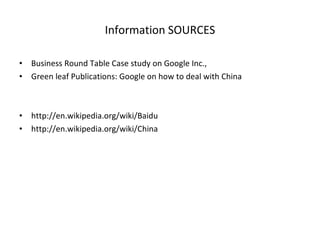 Information SOURCES Business Round Table Case study on Google Inc., Green leaf Publications: Google on how to deal with China http://en.wikipedia.org/wiki/Baidu http://en.wikipedia.org/wiki/China 