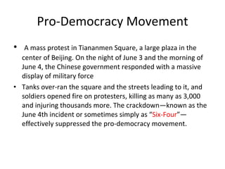Pro-Democracy Movement A mass protest in Tiananmen Square, a large plaza in the center of Beijing. On the night of June 3 and the morning of June 4, the Chinese government responded with a massive display of military force Tanks over-ran the square and the streets leading to it, and soldiers opened fire on protesters, killing as many as 3,000 and injuring thousands more. The crackdown—known as the June 4th incident or sometimes simply as “ Six-Four ”—effectively suppressed the pro-democracy movement.  