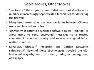 Goole Moves, Other Moves “ hackivists,” these groups and individuals had developed a number of increasingly sophisticated techniques for defeating the firewall Many used proxy servers as intermediaries between Chinese users and blocked websites. University of Toronto developed software called “Psiphon” to allow users to send encrypted messages to a trusted computer in another country and receive encrypted infor- mation in return DynaPass, UltraSurf, Freegate, and Garden Networks softwares & News of these technologies traveled the old-fashioned way—by word of mouth, radio, or underground newspaper.  