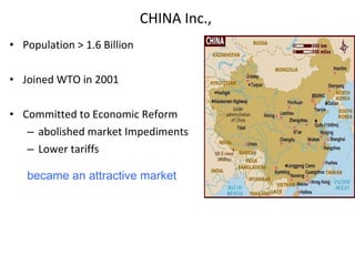 CHINA Inc.,  Population > 1.6 Billion Joined WTO in 2001 Committed to Economic Reform  abolished market Impediments Lower tariffs became an attractive market 