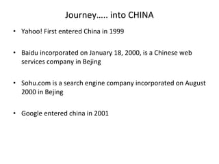 Journey….. into CHINA Yahoo! First entered China in 1999 Baidu incorporated on January 18, 2000, is a Chinese web services company in Bejing Sohu.com is a search engine company incorporated on August 2000 in Bejing Google entered china in 2001 