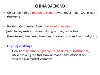 CHINA BACKEND China maintains  diplomatic relations  with most major countries in the world Politics : Communist   Party  - totalitarian regime  ( with heavy restrictions remaining in many areas like: the Internet , the press, freedom of assembly, freedom of religion  ) Ongoing challenge: How to  maintain its tight control of all major institutions , while allowing the free flow of money and information required in a market economy. 