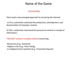 Name of the Game China took a two-pronged approach to censoring the Internet 1) First, authorities restricted the production, development, and dissemination of improper content. 2) Then, authorities monitored the perusal of content or receipt of information. “ Harmful ”  content included material  concerning democracy (e.g., freedom), religious cults (e.g., Falun Gong), or antigovernment protests (e.g., Tiananmen Square)  