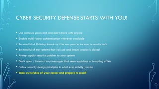 CYBER SECURITY DEFENSE STARTS WITH YOU!
• Use complex password and don’t share with anyone
• Enable multi factor authentication wherever available
• Be mindful of Phishing Attacks – If its too good to be true, it usually isn’t!
• Be mindful of the systems that you use and ensure session is closed
• Always apply security patches to your system
• Don’t open / forward any messages that seem suspicious or tempting offers
• Follow security design principles in what ever activity you do
• Take ownership of your career and prepare to excel!
 