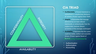 CIA TRIAD
• Confidentiality – Prevent intentional or
unintentional or unauthorized disclosure
of contents. (Protect against Data Theft)
• Integrity – Guarantees that message
delivered has not been altered
intentionally or unintentionally from the
original data received. (Ensure
correctness of the messages exchanged)
• Availability – Assurance that the system
would be stable, resilient and accessible
always. (Protect against Denial of
Service)
C
O
N
F
I
D
E
N
T
I
A
L
I
T
Y
AVAILABILITY
I
N
T
E
G
R
I
T
Y
AAA Security Framework:
• Authentication
• Authorization
• Accounting
 