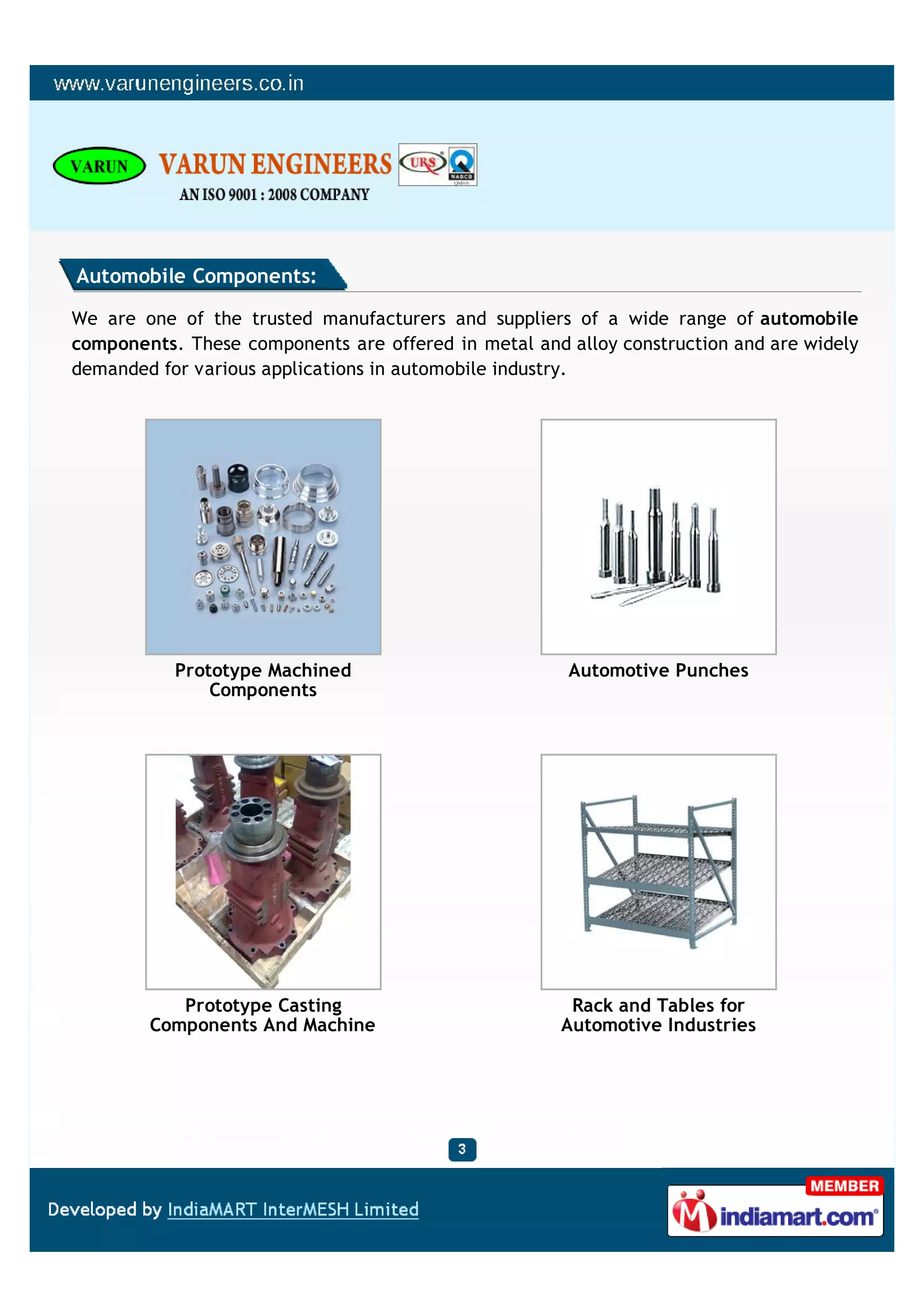 Automobile Components:

We are one of the trusted manufacturers and suppliers of a wide range of automobile
components. These components are offered in metal and alloy construction and are widely
demanded for various applications in automobile industry.




           Prototype Machined                         Automotive Punches
               Components




           Prototype Casting                           Rack and Tables for
        Components And Machine                        Automotive Industries
 