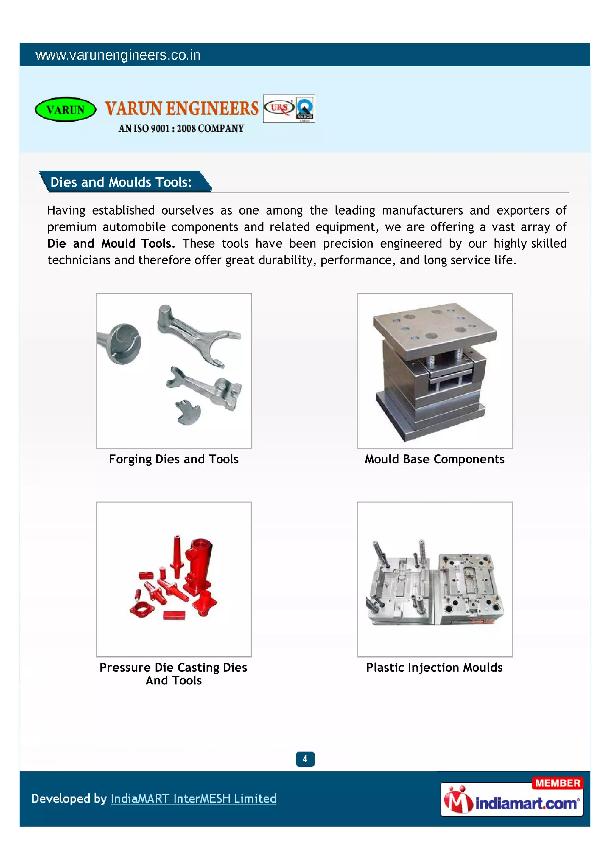 Dies and Moulds Tools:

Having established ourselves as one among the leading manufacturers and exporters of
premium automobile components and related equipment, we are offering a vast array of
Die and Mould Tools. These tools have been precision engineered by our highly skilled
technicians and therefore offer great durability, performance, and long service life.




          Forging Dies and Tools                   Mould Base Components




        Pressure Die Casting Dies                   Plastic Injection Moulds
               And Tools
 