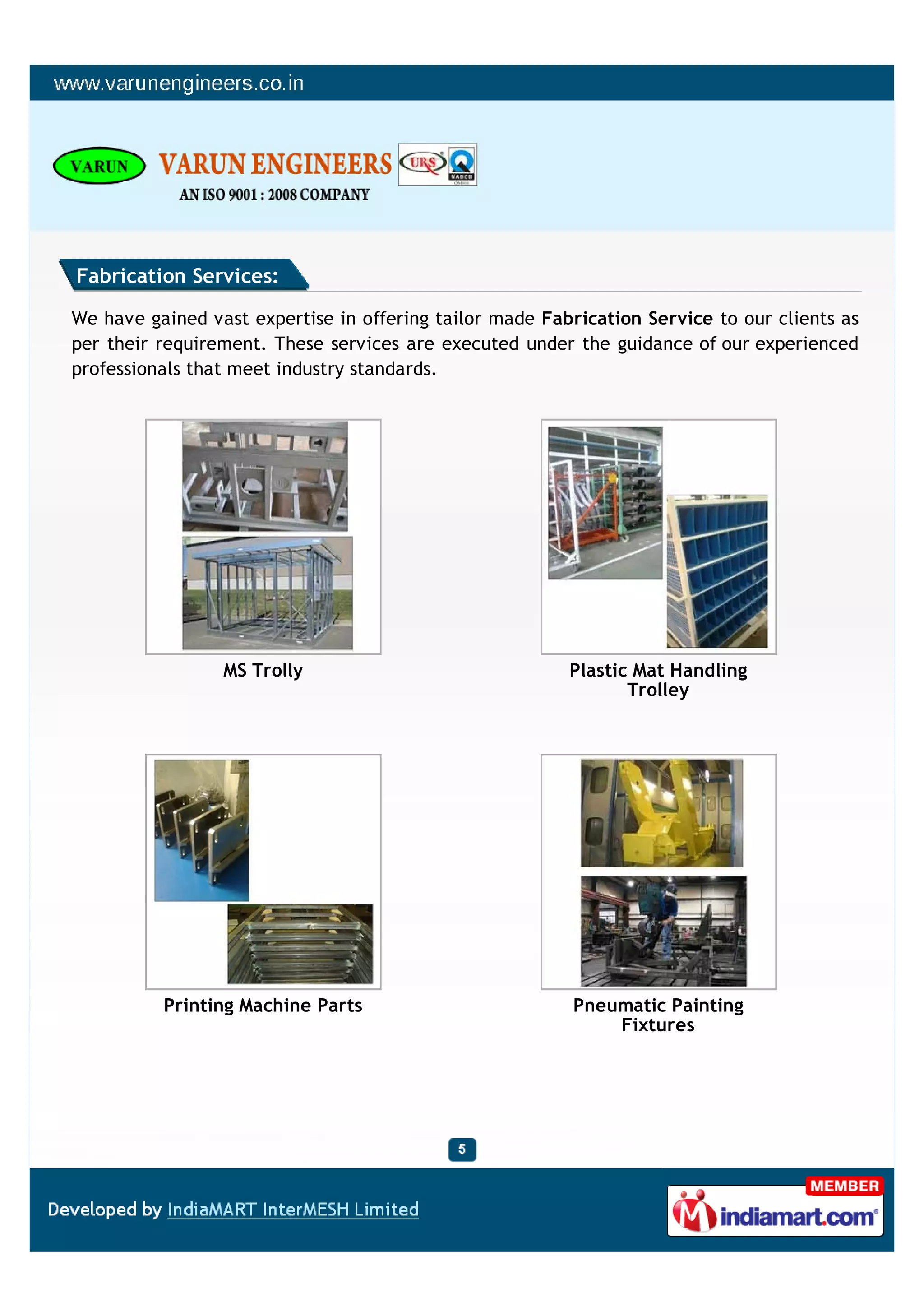 Fabrication Services:

We have gained vast expertise in offering tailor made Fabrication Service to our clients as
per their requirement. These services are executed under the guidance of our experienced
professionals that meet industry standards.




                 MS Trolly                               Plastic Mat Handling
                                                                Trolley




          Printing Machine Parts                         Pneumatic Painting
                                                             Fixtures
 