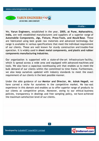 - Profile -

We, Varun Engineers, established in the year, 2005, at Pune, Maharashtra,
India, are well established manufacturers and suppliers of a superior range of
Automobile Components, Jigs, Fixture, Press-Tools, and Mould Base. These
are fabricated using best grade raw materials and advanced technology. Our
range is available in various specifications that meet the individual requirement
of our clients. These are well known for sturdy construction and trouble-free
operation. It is widely used in sheet metal components, and plastic and rubber
components manufacturing industries.

Our organization is supported with a state-of-the-art infrastructure facility,
which is spread across a wide area and equipped with advanced machines and
tools. We also have a capacious warehousing unit that enables us to meet the
bulk demand of our clients within the committed to time frame. Furthermore,
we also keep ourselves updated with industry standards to meet the exact
requirement of our clients in the best possible manner.

Under the able guidance of our Mentor and Director, Mr. Ashok Hegadi, we
have carved a niche for ourselves in the competitive market. He has vast
experience in this domain and enables us to offer superior range of products to
our clients at competitive prices. Moreover, owing to our ethical business
policies, transparency in dealings and free sampling policy, we have achieved
the maximum satisfaction level of our clients.
 