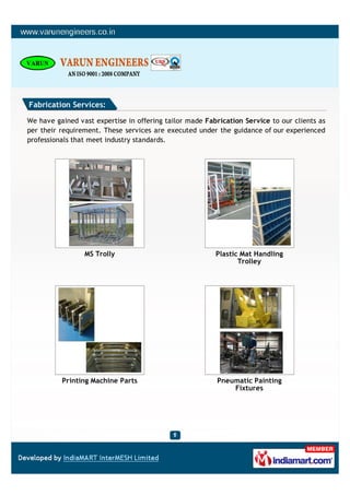 Fabrication Services:

We have gained vast expertise in offering tailor made Fabrication Service to our clients as
per their requirement. These services are executed under the guidance of our experienced
professionals that meet industry standards.




                 MS Trolly                               Plastic Mat Handling
                                                                Trolley




          Printing Machine Parts                         Pneumatic Painting
                                                             Fixtures
 