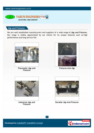 Jigs and Fixtures:

We are well established manufacturers and suppliers of a wide range of Jigs and Fixtures.
Our range is widely appreciated by our clients for its unique features such as high
performance and long service life.




           Pneumatic Jigs and                            Fixtures And Jigs
               Fixtures




            Industrial Jigs and                      Durable Jigs And Fixtures
                 Fixtures
 
