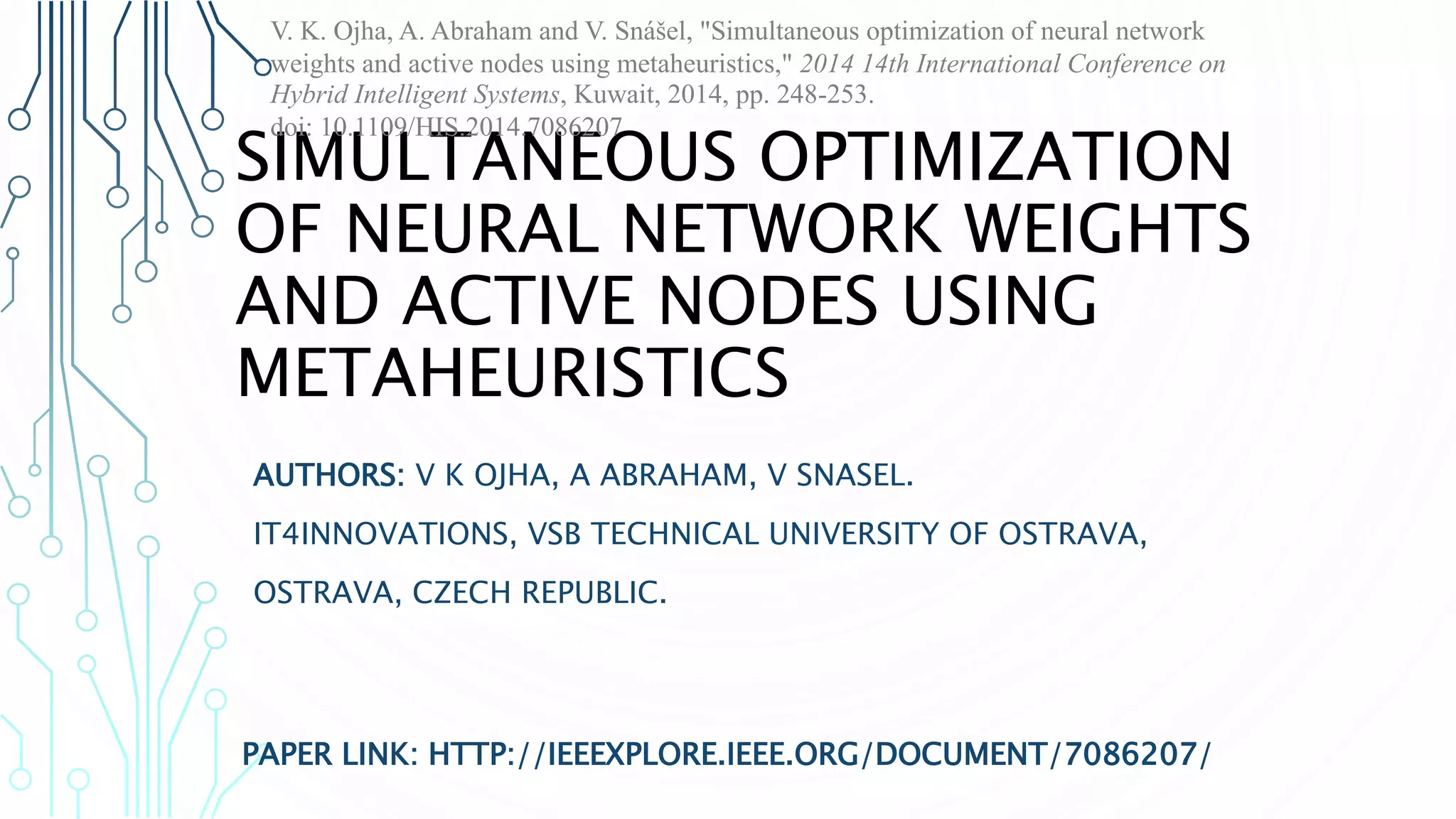 SIMULTANEOUS OPTIMIZATION OF NEURAL NETWORK WEIGHTS AND ACTIVE NODES USING METAHEURISTICS PAPER LINK: HTTP://IEEEXPLORE.IEEE.ORG/DOCUMENT/7086207/ AUTHORS: V K OJHA, A ABRAHAM, V SNASEL. IT4INNOVATIONS, VSB TECHNICAL UNIVERSITY OF OSTRAVA, OSTRAVA, CZECH REPUBLIC. V. K. Ojha, A. Abraham and V. Snášel, "Simultaneous optimization of neural network weights and active nodes using metaheuristics," 2014 14th International Conference on Hybrid Intelligent Systems, Kuwait, 2014, pp. 248-253. doi: 10.1109/HIS.2014.7086207 