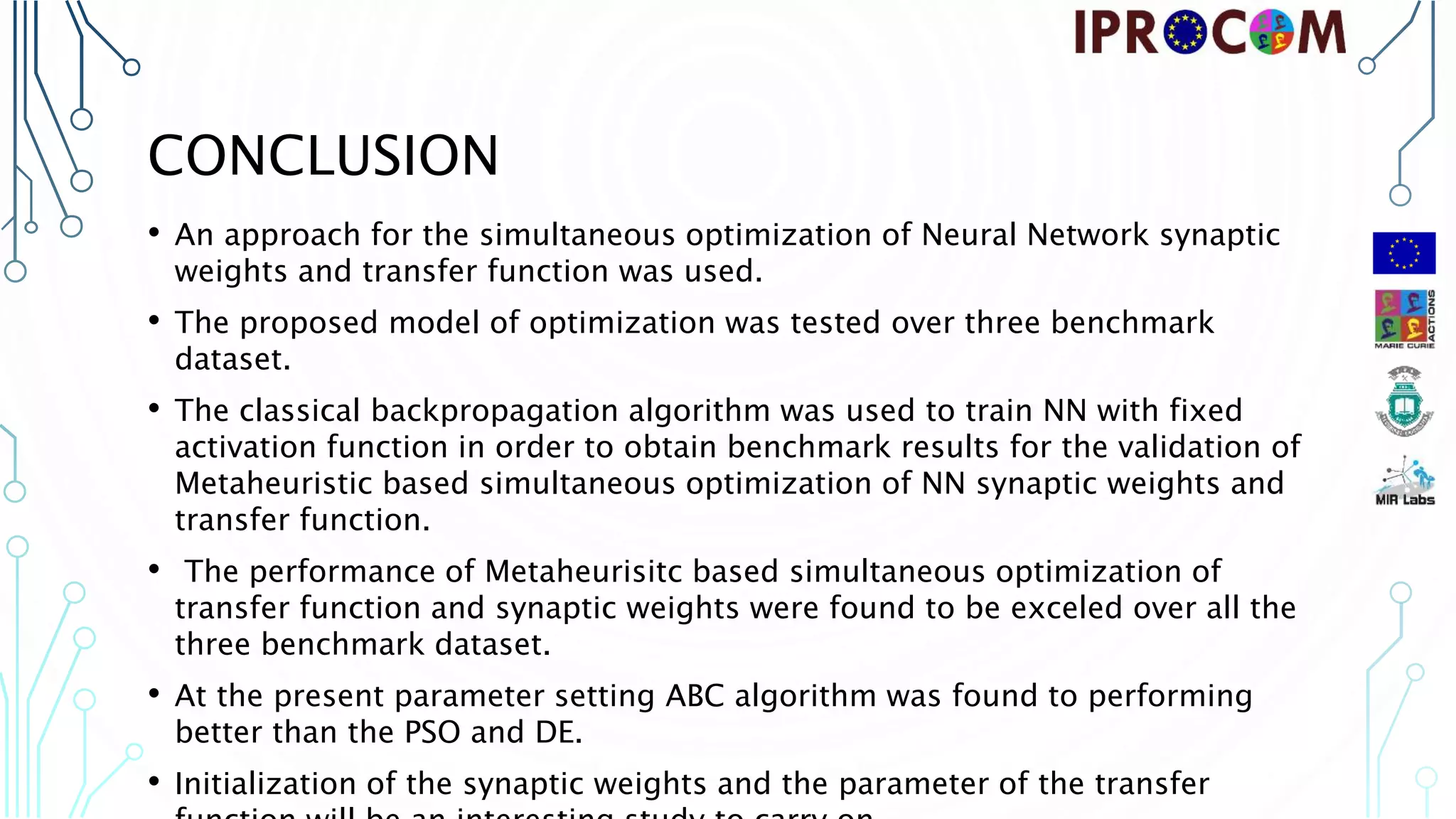 CONCLUSION • An approach for the simultaneous optimization of Neural Network synaptic weights and transfer function was used. • The proposed model of optimization was tested over three benchmark dataset. • The classical backpropagation algorithm was used to train NN with fixed activation function in order to obtain benchmark results for the validation of Metaheuristic based simultaneous optimization of NN synaptic weights and transfer function. • The performance of Metaheurisitc based simultaneous optimization of transfer function and synaptic weights were found to be exceled over all the three benchmark dataset. • At the present parameter setting ABC algorithm was found to performing better than the PSO and DE. • Initialization of the synaptic weights and the parameter of the transfer 