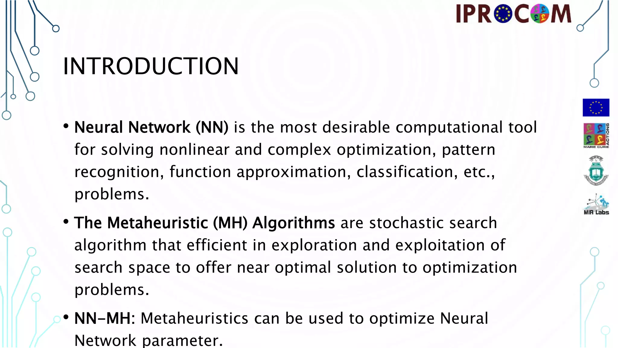 INTRODUCTION • Neural Network (NN) is the most desirable computational tool for solving nonlinear and complex optimization, pattern recognition, function approximation, classification, etc., problems. • The Metaheuristic (MH) Algorithms are stochastic search algorithm that efficient in exploration and exploitation of search space to offer near optimal solution to optimization problems. • NN-MH: Metaheuristics can be used to optimize Neural Network parameter. 
