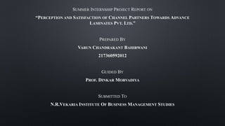 SUMMER INTERNSHIP PROJECT REPORT ON
“PERCEPTION AND SATISFACTION OF CHANNEL PARTNERS TOWARDS ADVANCE
LAMINATES PVT. LTD.”
PREPARED BY
VARUN CHANDRAKANT BAHIRWANI
217360592012
GUIDED BY
PROF. DINKAR MORVADIYA
SUBMITTED TO
N.R.VEKARIA INSTITUTE OF BUSINESS MANAGEMENT STUDIES
 