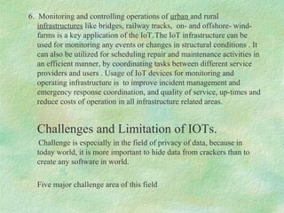 6. Monitoring and controlling operations of urban and rural
infrastructures like bridges, railway tracks, on- and offshore- wind-
farms is a key application of the IoT.The IoT infrastructure can be
used for monitoring any events or changes in structural conditions . It
can also be utilized for scheduling repair and maintenance activities in
an efficient manner, by coordinating tasks between different service
providers and users . Usage of IoT devices for monitoring and
operating infrastructure is to improve incident management and
emergency response coordination, and quality of service, up-times and
reduce costs of operation in all infrastructure related areas.
Challenges and Limitation of IOTs.
Challenge is especially in the field of privacy of data, because in
today world, it is more important to hide data from crackers than to
create any software in world.
Five major challenge area of this field
 
