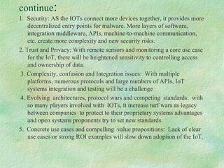continue:
1. Security: AS the IOTs connect more devices together, it provides more
decentralized entry points for malware. More layers of software,
integration middleware, APIs, machine-to-machine communication,
etc. create more complexity and new security risks.
2. Trust and Privacy: With remote sensors and monitoring a core use case
for the IoT, there will be heightened sensitivity to controlling access
and ownership of data.
3. Complexity, confusion and Integration issues: With multiple
platforms, numerous protocols and large numbers of APIs, IoT
systems integration and testing will be a challenge
4. Evolving architectures, protocol wars and competing standards: with
so many players involved with IOTs, it increase turf wars as legacy
between companies to protect to their proprietary systems advantages
and open systems proponents try to set new standards.
5. Concrete use cases and compelling value propositions: Lack of clear
use cases or strong ROI examples will slow down adoption of the IoT.
 
