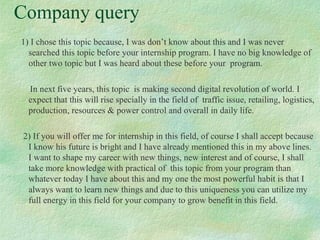 Company query
1) I chose this topic because, I was don’t know about this and I was never
searched this topic before your internship program. I have no big knowledge of
other two topic but I was heard about these before your program.
In next five years, this topic is making second digital revolution of world. I
expect that this will rise specially in the field of traffic issue, retailing, logistics,
production, resources & power control and overall in daily life.
2) If you will offer me for internship in this field, of course I shall accept because
I know his future is bright and I have already mentioned this in my above lines.
I want to shape my career with new things, new interest and of course, I shall
take more knowledge with practical of this topic from your program than
whatever today I have about this and my one the most powerful habit is that I
always want to learn new things and due to this uniqueness you can utilize my
full energy in this field for your company to grow benefit in this field.
 