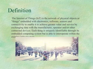 Definition
The Internet of Things (IoT) is the network of physical objects or
"things" embedded with electronics, software, sensors and
connectivity to enable it to achieve greater value and service by
exchanging data with the manufacturer, operator and/or other
connected devices. Each thing is uniquely identifiable through its
embedded computing system but is able to interoperate within the
existing infrastructure.
 