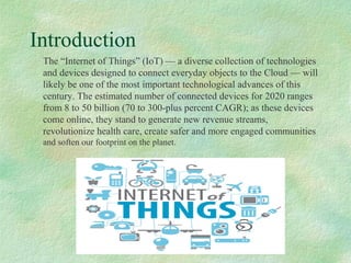 CMPE280n
Introduction
The “Internet of Things” (IoT) — a diverse collection of technologies
and devices designed to connect everyday objects to the Cloud — will
likely be one of the most important technological advances of this
century. The estimated number of connected devices for 2020 ranges
from 8 to 50 billion (70 to 300-plus percent CAGR); as these devices
come online, they stand to generate new revenue streams,
revolutionize health care, create safer and more engaged communities
and soften our footprint on the planet.
 