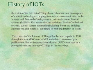 History of IOTs
the vision of the Internet of Things has evolved due to a convergence
of multiple technologies, ranging from wireless communication to the
Internet and from embedded systems to micro-electromechanical
systems (MEMS). This means that the traditional fields of embedded
systems, control system automation(including home and building
automation), and others all contribute to enabling Internet of things.
The concept of the Internet of Things first became popular in 1999,
through the Auto-ID Center at MIT and related market-analysis
publications. Radio-frequency identification (RFID) was seen as a
prerequisite for the Internet of Things in the early days.
 