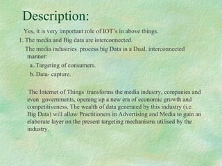 Description:
Yes, it is very important role of IOT’s in above things.
1. The media and Big data are interconnected.
The media industries process big Data in a Dual, interconnected
manner:
a..Targeting of consumers.
b..Data- capture.
The Internet of Things transforms the media industry, companies and
even governments, opening up a new era of economic growth and
competitiveness. The wealth of data generated by this industry (i.e.
Big Data) will allow Practitioners in Advertising and Media to gain an
elaborate layer on the present targeting mechanisms utilised by the
industry.
 