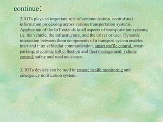 continue:
2.IOTs plays an important role of communication, control and
information processing across various transportation systems.
Application of the IoT extends to all aspects of transportation systems,
i.e. the vehicle, the infrastructure, and the driver or user. Dynamic
interaction between these components of a transport system enables
inter and intra vehicular communication, smart traffic control, smart
parking, electronic toll collection and fleet management, vehicle
control, safety and road assistance.
3. IOTs devices can be used in remote health monitoring and
emergency notification system.otifisystems
notification systems.
 