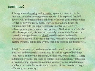 continue:
4. Integration of sensing and actuation systems, connected to the
Internet, to optimize energy consumption . It is expected that IoT
devices will be integrated into all forms of energy consuming devices
(switches, power outlets, bulbs, televisions, etc.) and be able to
communicate with the supply company in order to effectively
balance power generation and energy usage. Such devices would also
offer the opportunity for users to remotely control their devices, or
centrally manage them via a cloud based interface, and enable
advanced functions like scheduling (e.g., remotely powering on or off
heating systems, controlling ovens, changing lighting conditions etc.).
5. IoT devices can be used to monitor and control the mechanical,
electrical and electronic systems used in various types of buildings
(e.g., public and private, industrial, institutions, or residential). Home
automation systems, are used to control lighting, heating, ventilation,
air conditioning, appliances, communication systems, entertainment
and home security devices to improve convenience, comfort, energy
efficiency, and security.
 