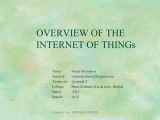 OVERVIEW OF THE
INTERNET OF THINGs
Name: Varun Srivastava
Email id : varunsrivastava28@gmil.com
Twitter id : @varunLT
College: Shree Institute of sc.& tech., Bhopal
Batch: 2012
Branch: ECE
Prepared For : MPHASIS INTERN
 