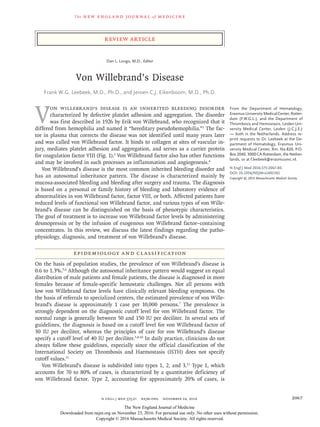 The new engl and jour nal of medicine
n engl j med 375;21 nejm.org  November 24, 2016 2067
Review Article
V
on Willebrand’s disease is an inherited bleeding disorder
characterized by defective platelet adhesion and aggregation. The disorder
was first described in 1926 by Erik von Willebrand, who recognized that it
differed from hemophilia and named it “hereditary pseudohemophilia.”1
The fac-
tor in plasma that corrects the disease was not identified until many years later
and was called von Willebrand factor. It binds to collagen at sites of vascular in-
jury, mediates platelet adhesion and aggregation, and serves as a carrier protein
for coagulation factor VIII (Fig. 1).3
Von Willebrand factor also has other functions
and may be involved in such processes as inflammation and angiogenesis.4
Von Willebrand’s disease is the most common inherited bleeding disorder and
has an autosomal inheritance pattern. The disease is characterized mainly by
mucosa-associated bleeding and bleeding after surgery and trauma. The diagnosis
is based on a personal or family history of bleeding and laboratory evidence of
abnormalities in von Willebrand factor, factor VIII, or both. Affected patients have
reduced levels of functional von Willebrand factor, and various types of von Wille­
brand’s disease can be distinguished on the basis of phenotypic characteristics.
The goal of treatment is to increase von Willebrand factor levels by administering
desmopressin or by the infusion of exogenous von Willebrand factor–containing
concentrates. In this review, we discuss the latest findings regarding the patho-
physiology, diagnosis, and treatment of von Willebrand’s disease.
Epidemiology and Classification
On the basis of population studies, the prevalence of von Willebrand’s disease is
0.6 to 1.3%.5,6
Although the autosomal inheritance pattern would suggest an equal
distribution of male patients and female patients, the disease is diagnosed in more
females because of female-specific hemostatic challenges. Not all persons with
low von Willebrand factor levels have clinically relevant bleeding symptoms. On
the basis of referrals to specialized centers, the estimated prevalence of von Wille­
brand’s disease is approximately 1 case per 10,000 persons.7
The prevalence is
strongly dependent on the diagnostic cutoff level for von Willebrand factor. The
normal range is generally between 50 and 150 IU per deciliter. In several sets of
guidelines, the diagnosis is based on a cutoff level for von Willebrand factor of
30 IU per deciliter, whereas the principles of care for von Willebrand’s disease
specify a cutoff level of 40 IU per deciliter.5,8-10
In daily practice, clinicians do not
always follow these guidelines, especially since the official classification of the
International Society on Thrombosis and Haemostasis (ISTH) does not specify
cutoff values.11
Von Willebrand’s disease is subdivided into types 1, 2, and 3.11
Type 1, which
accounts for 70 to 80% of cases, is characterized by a quantitative deficiency of
von Willebrand factor. Type 2, accounting for approximately 20% of cases, is
From the Department of Hematology,
Erasmus University Medical Center, Rotter-
dam (F.W.G.L.), and the Department of
Thrombosis and Hemostasis, Leiden Uni-
versity Medical Center, Leiden (J.C.J.E.)
— both in the Netherlands. Address re-
print requests to Dr. Leebeek at the De-
partment of Hematology, Erasmus Uni-
versity Medical Center, Rm. Na-820, P.O.
Box 2040, 3000 CA Rotterdam, the Nether-
lands, or at ­f​.­leebeek@​­erasmusmc​.­nl.
N Engl J Med 2016;375:2067-80.
DOI: 10.1056/NEJMra1601561
Copyright © 2016 Massachusetts Medical Society.
Dan L. Longo, M.D., Editor
Von Willebrand’s Disease
Frank W.G. Leebeek, M.D., Ph.D., and Jeroen C.J. Eikenboom, M.D., Ph.D.​​
The New England Journal of Medicine
Downloaded from nejm.org on November 23, 2016. For personal use only. No other uses without permission.
Copyright © 2016 Massachusetts Medical Society. All rights reserved.
 